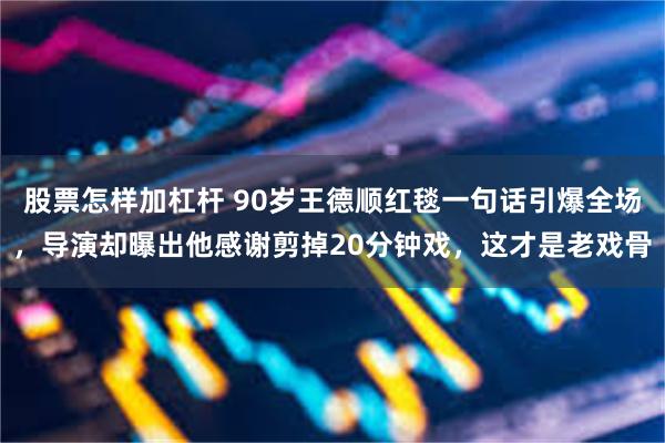 股票怎样加杠杆 90岁王德顺红毯一句话引爆全场，导演却曝出他感谢剪掉20分钟戏，这才是老戏骨