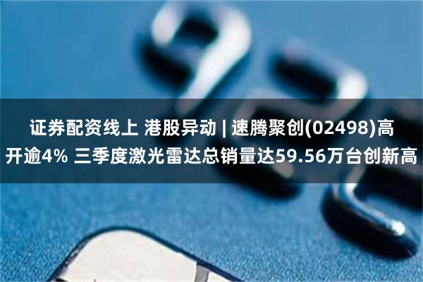 证券配资线上 港股异动 | 速腾聚创(02498)高开逾4% 三季度激光雷达总销量达59.56万台创新高