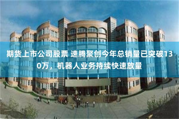 期货上市公司股票 速腾聚创今年总销量已突破130万,机器人业务持续快速放量