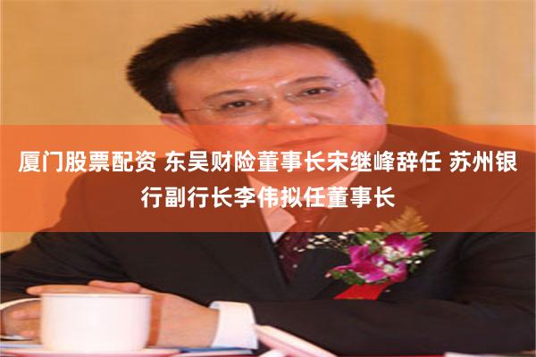 厦门股票配资 东吴财险董事长宋继峰辞任 苏州银行副行长李伟拟任董事长