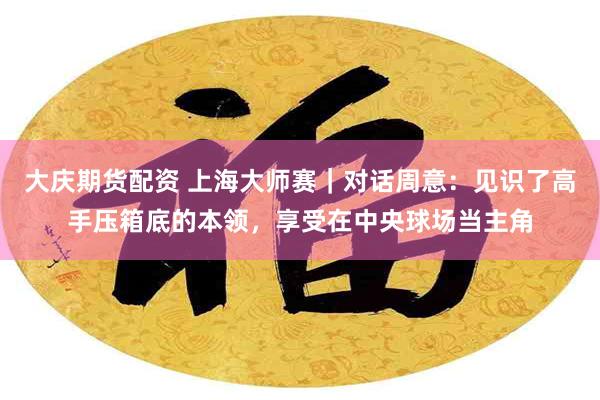 大庆期货配资 上海大师赛｜对话周意：见识了高手压箱底的本领，享受在中央球场当主角