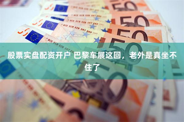 股票实盘配资开户 巴黎车展这回，老外是真坐不住了