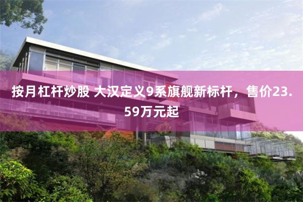 按月杠杆炒股 大汉定义9系旗舰新标杆，售价23.59万元起