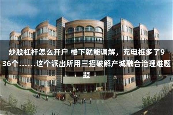 炒股杠杆怎么开户 楼下就能调解,充电桩多了936个……这个派出所用三招破解产城融合治理难题